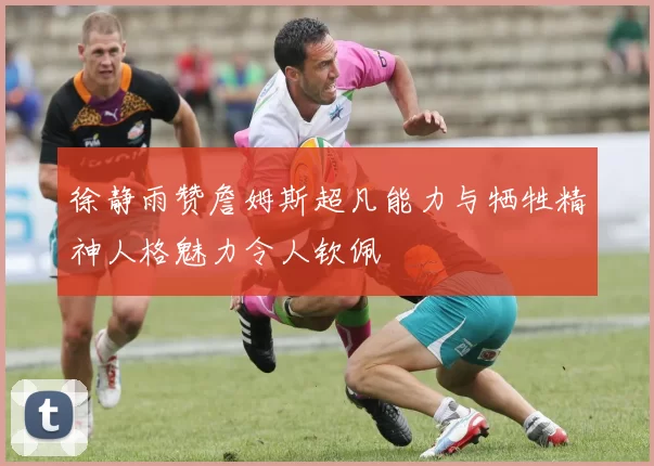 徐静雨赞詹姆斯超凡能力与牺牲精神人格魅力令人钦佩