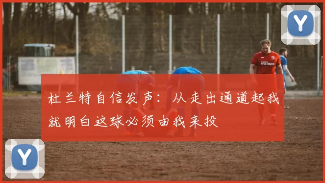 杜兰特自信发声：从走出通道起我就明白这球必须由我来投