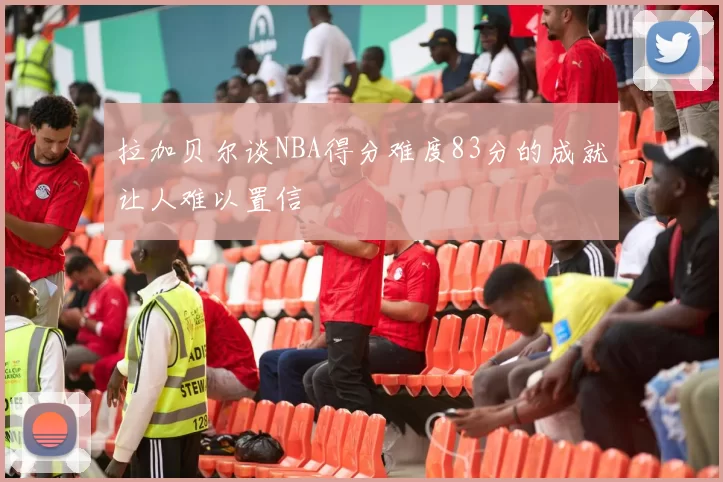 拉加贝尔谈NBA得分难度83分的成就让人难以置信