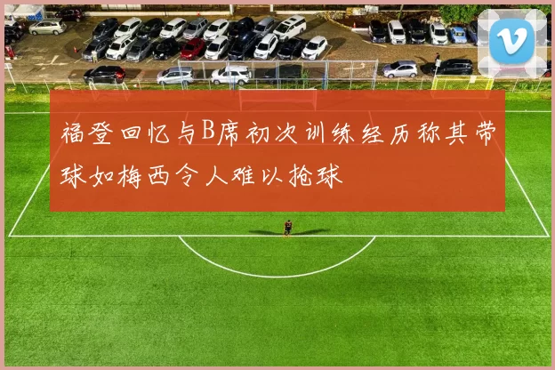 福登回忆与B席初次训练经历称其带球如梅西令人难以抢球