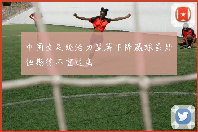 中国女足统治力显著下降赢球虽好但期待不宜过高