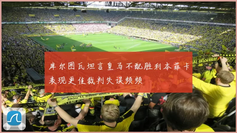 库尔图瓦坦言皇马不配胜利本菲卡表现更佳裁判失误频频