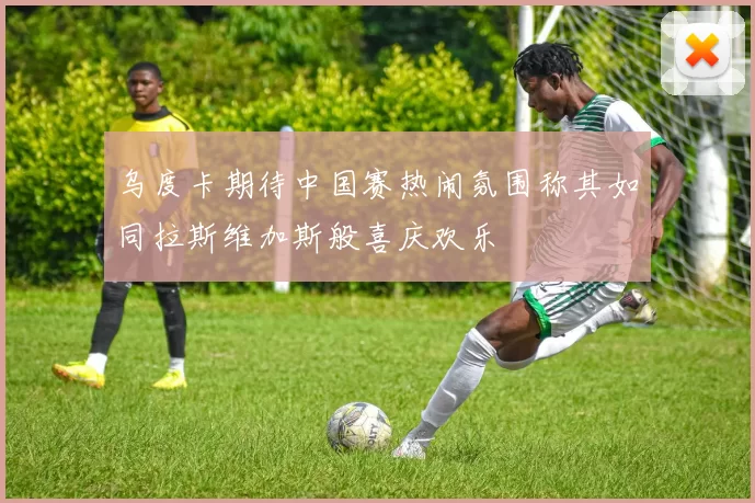 乌度卡期待中国赛热闹氛围称其如同拉斯维加斯般喜庆欢乐
