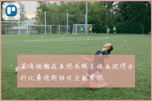 菜鸟杨瀚森表现亮眼乐福高效得分科比桑德斯助攻全能展现
