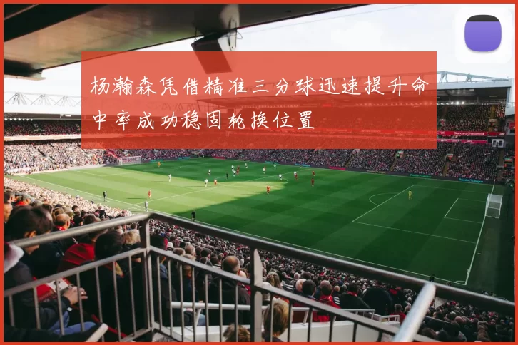 杨瀚森凭借精准三分球迅速提升命中率成功稳固轮换位置
