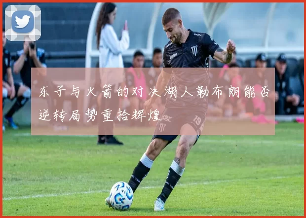 东子与火箭的对决湖人勒布朗能否逆转局势重拾辉煌